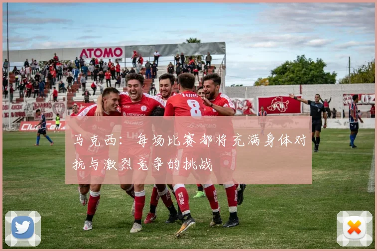 马克西：每场比赛都将充满身体对抗与激烈竞争的挑战