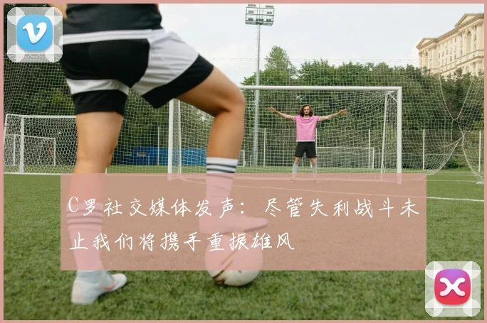C罗社交媒体发声：尽管失利战斗未止我们将携手重振雄风