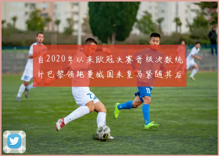 自2020年以来欧冠决赛晋级次数统计巴黎领跑曼城国米皇马紧随其后