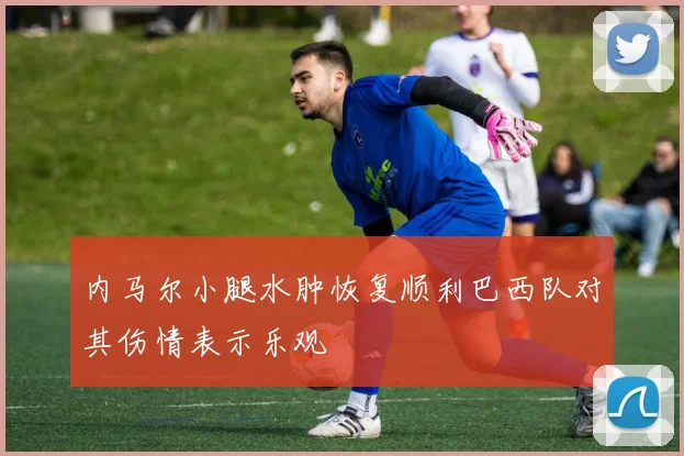 内马尔小腿水肿恢复顺利巴西队对其伤情表示乐观