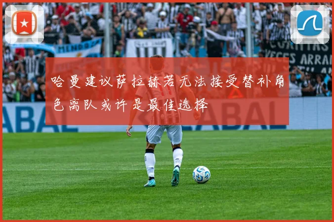 哈曼建议萨拉赫若无法接受替补角色离队或许是最佳选择