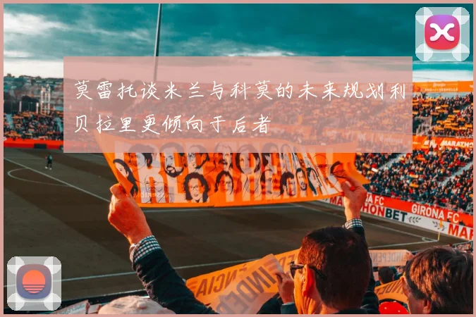 莫雷托谈米兰与科莫的未来规划利贝拉里更倾向于后者