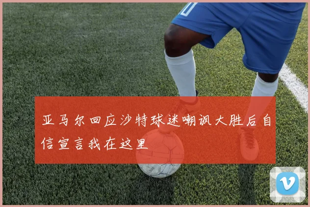 亚马尔回应沙特球迷嘲讽大胜后自信宣言我在这里