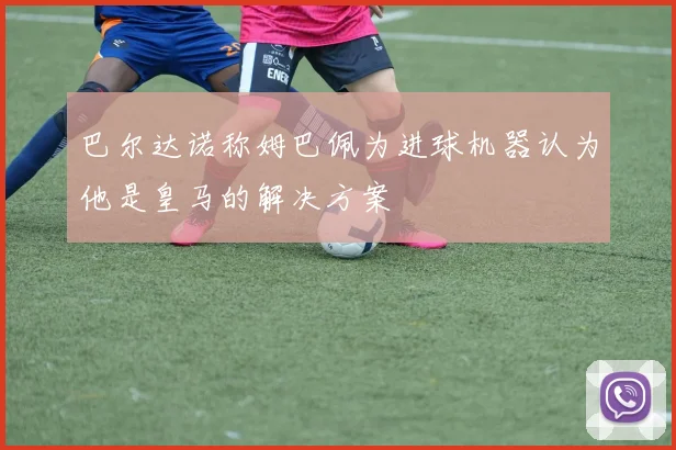 巴尔达诺称姆巴佩为进球机器认为他是皇马的解决方案