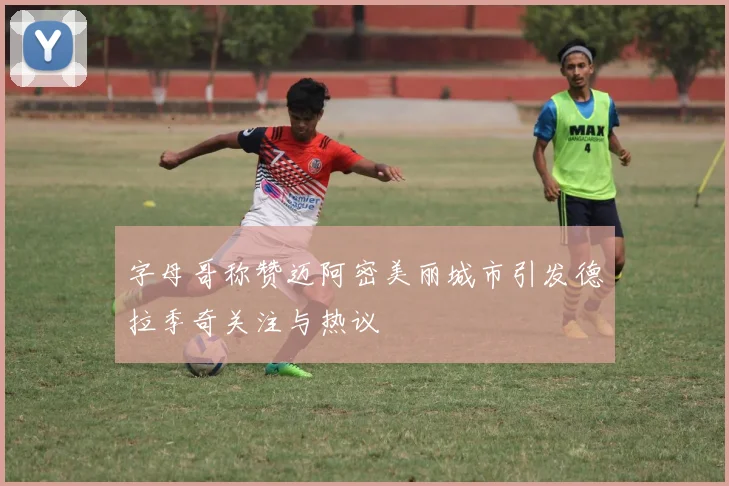 字母哥称赞迈阿密美丽城市引发德拉季奇关注与热议