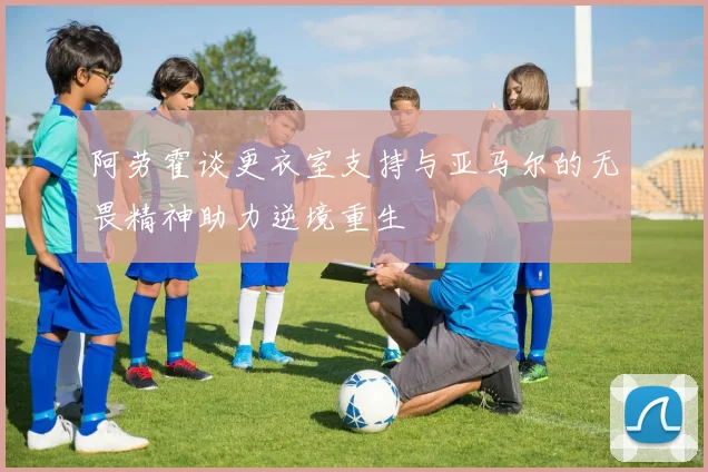 阿劳霍谈更衣室支持与亚马尔的无畏精神助力逆境重生