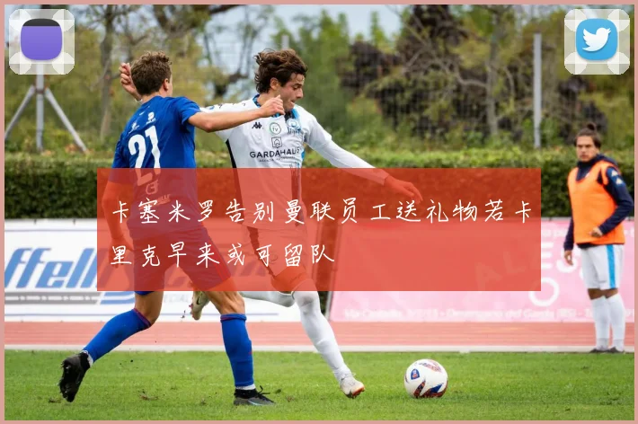 卡塞米罗告别曼联员工送礼物若卡里克早来或可留队