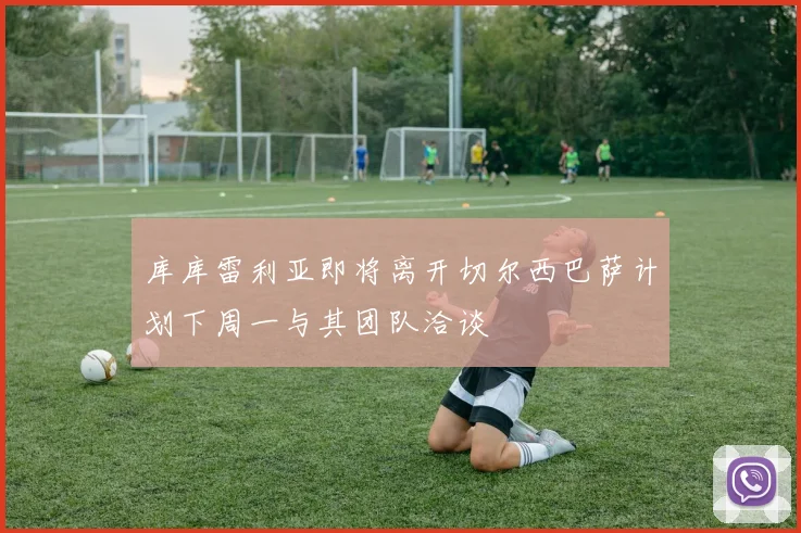 库库雷利亚即将离开切尔西巴萨计划下周一与其团队洽谈