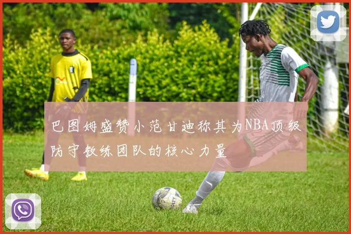 巴图姆盛赞小范甘迪称其为NBA顶级防守教练团队的核心力量